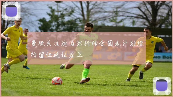 曼联关注迪马尔科转会国米计划续约留住这位后卫