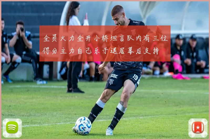 全员火力全开小桥坦言队内有三位得分主力自己乐于退居幕后支持