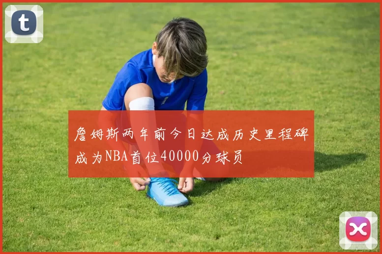詹姆斯两年前今日达成历史里程碑成为NBA首位40000分球员