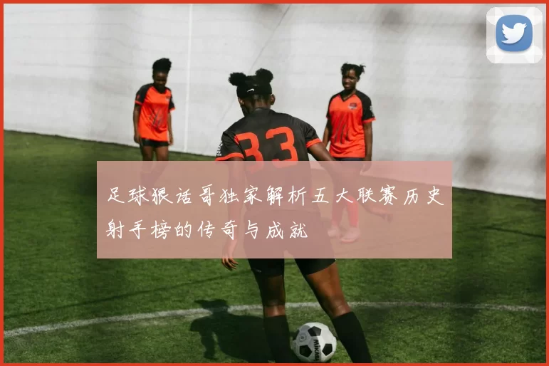 足球狠话哥独家解析五大联赛历史射手榜的传奇与成就