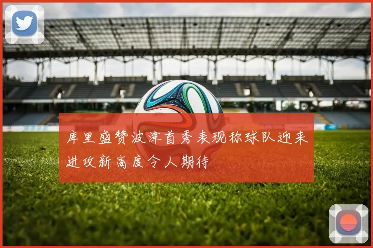 库里盛赞波津首秀表现称球队迎来进攻新高度令人期待