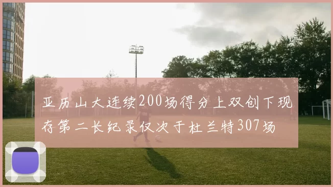 亚历山大连续200场得分上双创下现存第二长纪录仅次于杜兰特307场