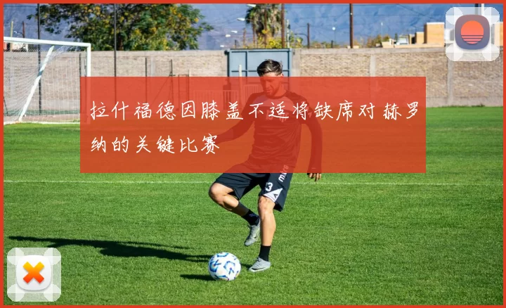 拉什福德因膝盖不适将缺席对赫罗纳的关键比赛