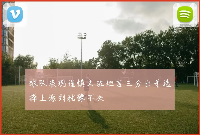 球队表现谨慎文班坦言三分出手选择上感到犹豫不决