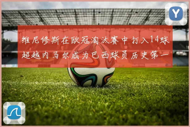 维尼修斯在欧冠淘汰赛中打入14球超越内马尔成为巴西球员历史第一人