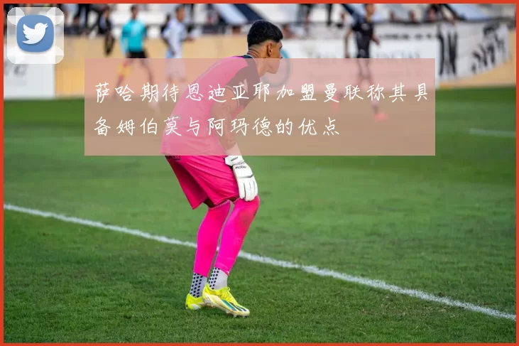 萨哈期待恩迪亚耶加盟曼联称其具备姆伯莫与阿玛德的优点