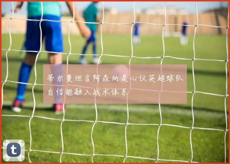 蒂尔曼坦言阿森纳是心仪英超球队自信能融入战术体系