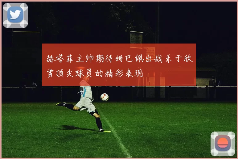 赫塔菲主帅期待姆巴佩出战乐于欣赏顶尖球员的精彩表现