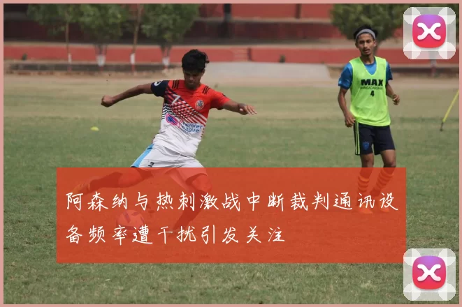 阿森纳与热刺激战中断裁判通讯设备频率遭干扰引发关注