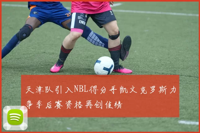 天津队引入NBL得分手凯文克罗斯力争季后赛资格再创佳绩