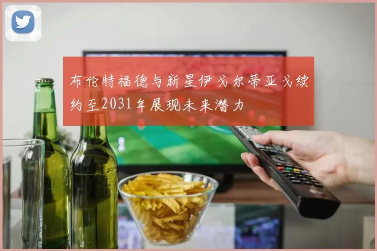 布伦特福德与新星伊戈尔蒂亚戈续约至2031年展现未来潜力