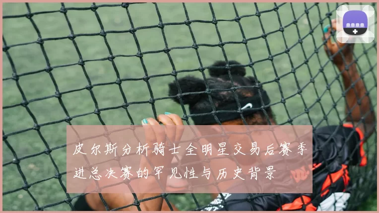 皮尔斯分析骑士全明星交易后赛季进总决赛的罕见性与历史背景