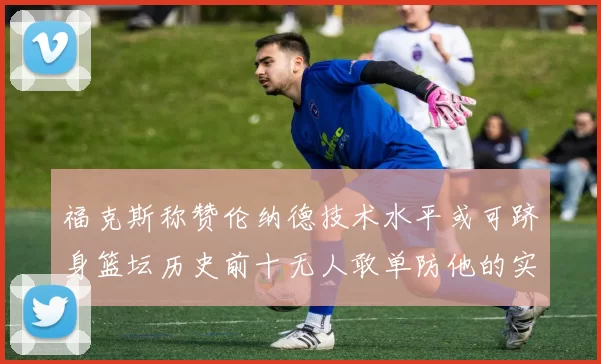 福克斯称赞伦纳德技术水平或可跻身篮坛历史前十无人敢单防他的实力