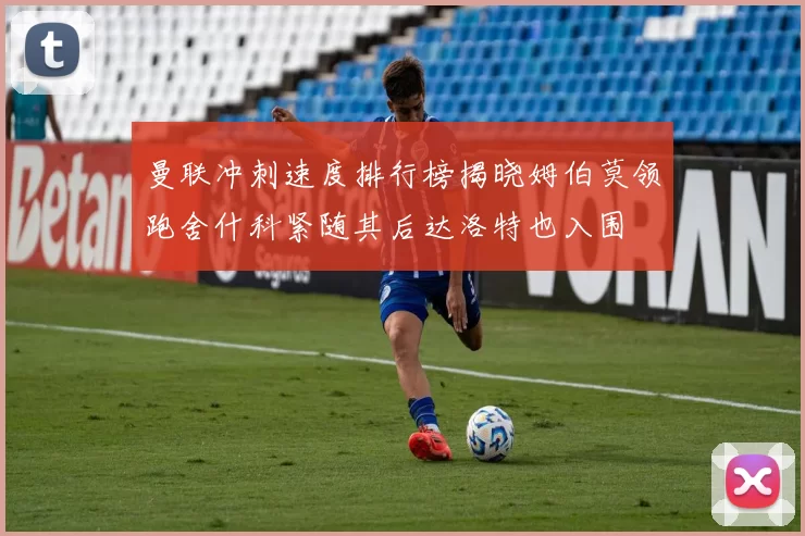 曼联冲刺速度排行榜揭晓姆伯莫领跑舍什科紧随其后达洛特也入围