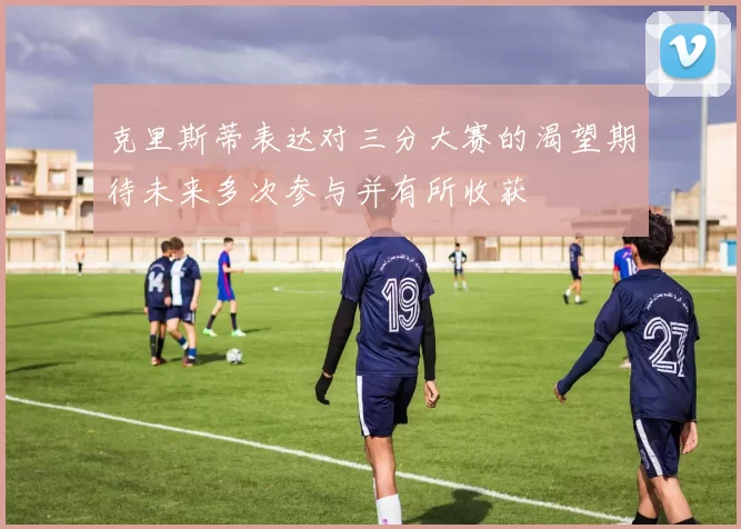 克里斯蒂表达对三分大赛的渴望期待未来多次参与并有所收获