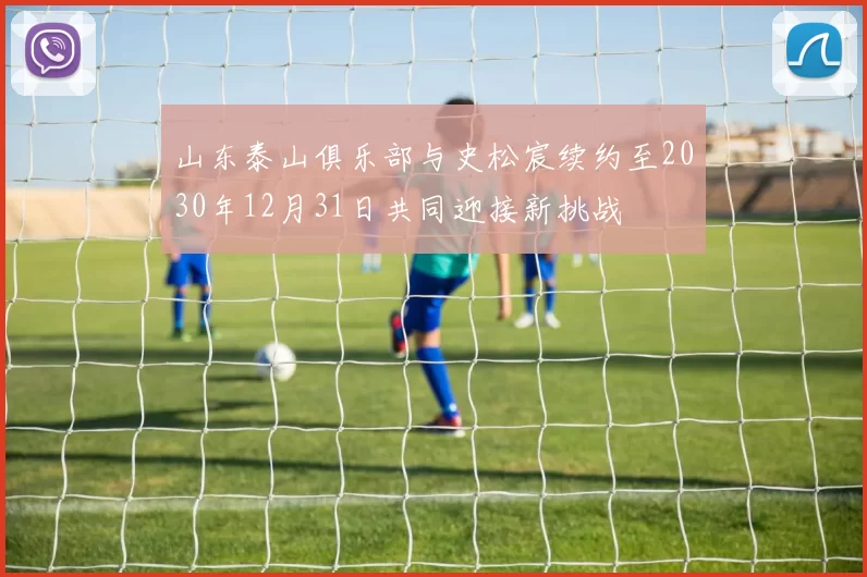 山东泰山俱乐部与史松宸续约至2030年12月31日共同迎接新挑战
