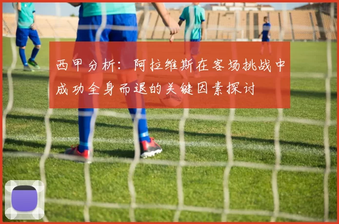 西甲分析：阿拉维斯在客场挑战中成功全身而退的关键因素探讨