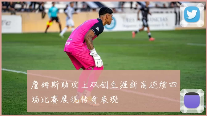 詹姆斯助攻上双创生涯新高连续四场比赛展现传奇表现