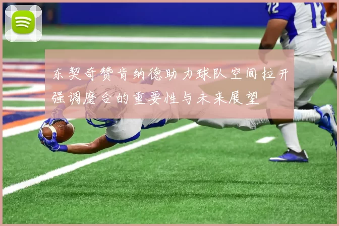 东契奇赞肯纳德助力球队空间拉开强调磨合的重要性与未来展望